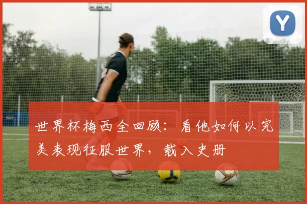 世界杯梅西全回顾:看他如何以完美表现征服世界,载入史册