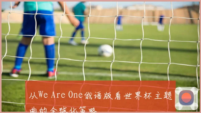 从We Are One俄语版看世界杯主题曲的全球化策略