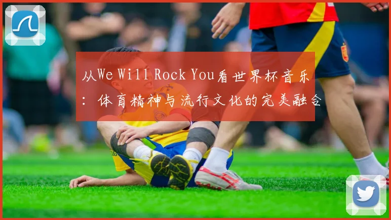 从We Will Rock You看世界杯音乐:体育精神与流行文化的完美融合