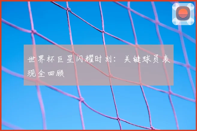 世界杯巨星闪耀时刻：关键球员表现全回顾