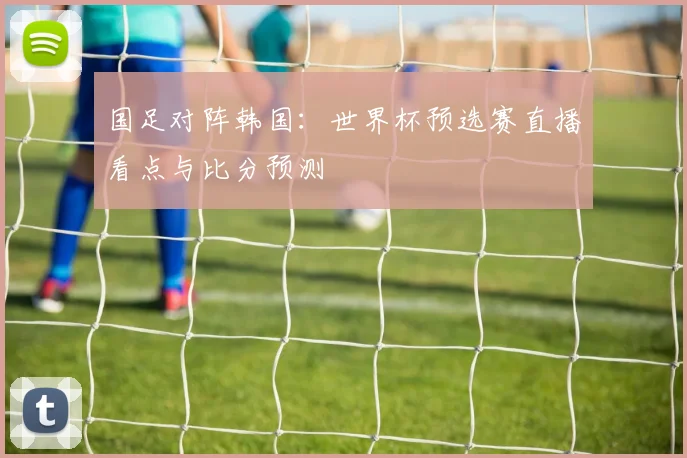 国足对阵韩国:世界杯预选赛直播看点与比分预测