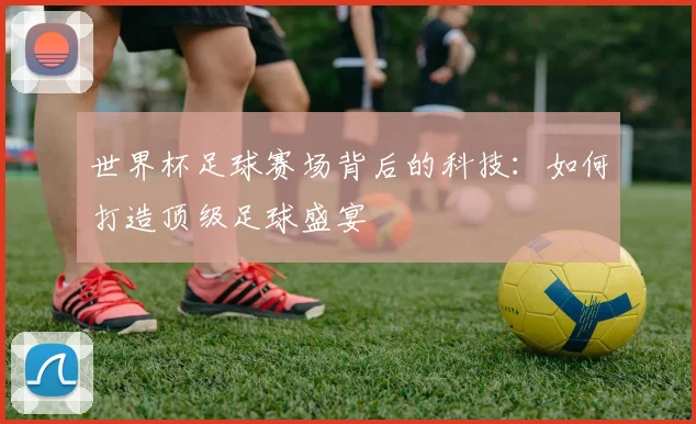 世界杯足球赛场背后的科技：如何打造顶级足球盛宴