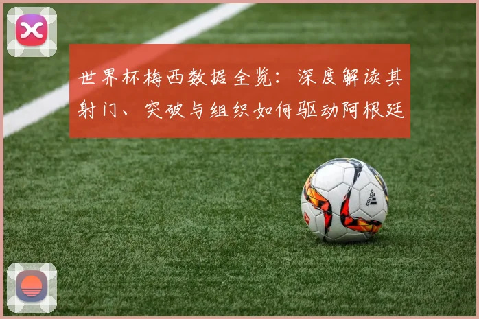 世界杯梅西数据全览:深度解读其射门、突破与组织如何驱动阿根廷队