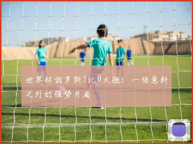 世界杯俄罗斯5比0大胜:一场意料之外的强势开局