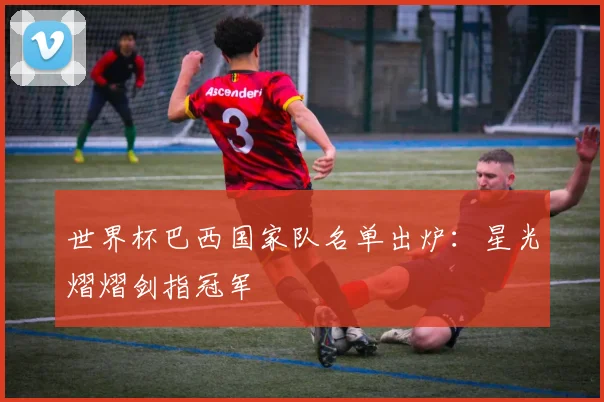 世界杯巴西国家队名单出炉:星光熠熠剑指冠军