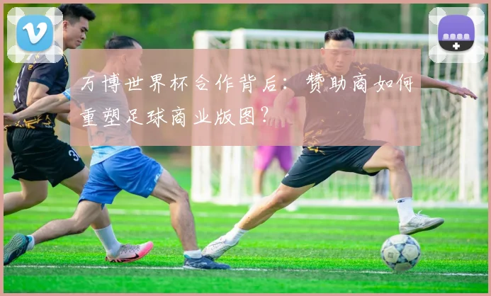 万博世界杯合作背后:赞助商如何重塑足球商业版图?