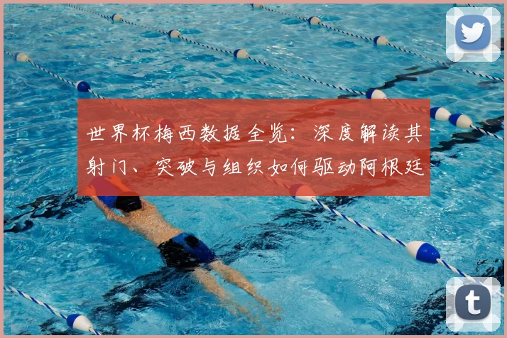 世界杯梅西数据全览：深度解读其射门、突破与组织如何驱动阿根廷队
