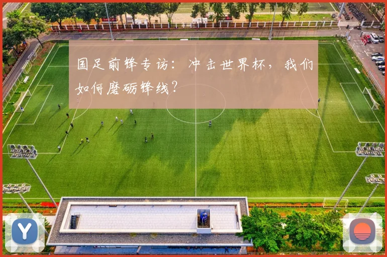 国足前锋专访:冲击世界杯,我们如何磨砺锋线?