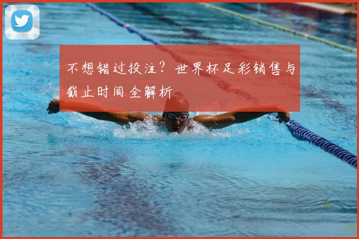 不想错过投注？世界杯足彩销售与截止时间全解析